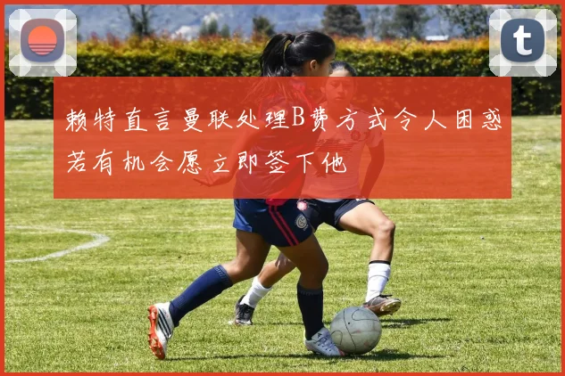赖特直言曼联处理B费方式令人困惑若有机会愿立即签下他