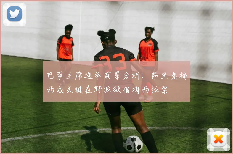 巴萨主席选举前景分析：弗里克梅西成关键在野派欲借梅西拉票