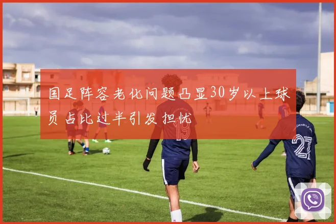 国足阵容老化问题凸显30岁以上球员占比过半引发担忧
