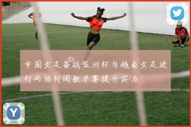 中国女足备战亚洲杯与越南女足进行两场封闭教学赛提升实力
