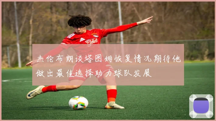 杰伦布朗谈塔图姆恢复情况期待他做出最佳选择助力球队发展