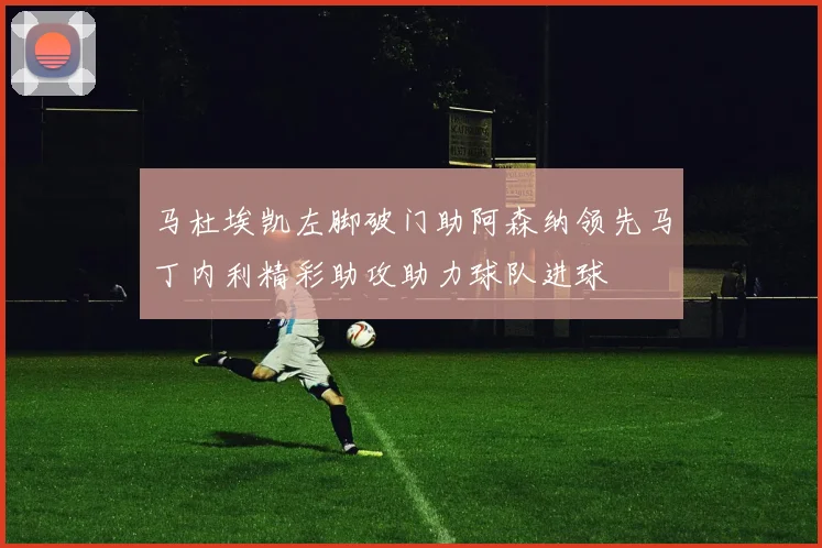 马杜埃凯左脚破门助阿森纳领先马丁内利精彩助攻助力球队进球