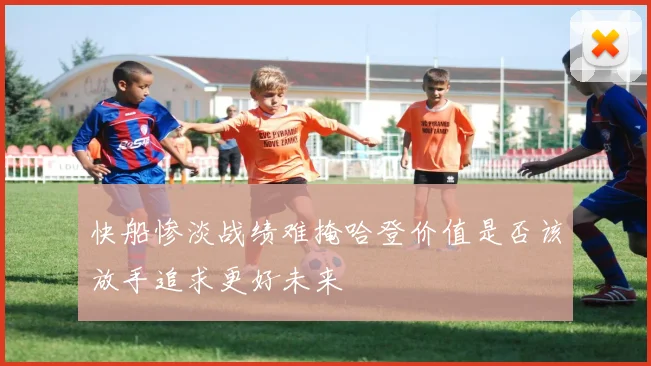 快船惨淡战绩难掩哈登价值是否该放手追求更好未来