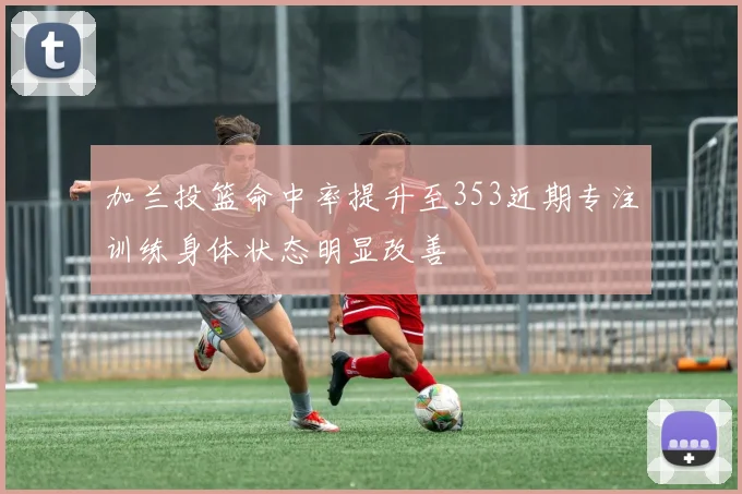 加兰投篮命中率提升至353近期专注训练身体状态明显改善