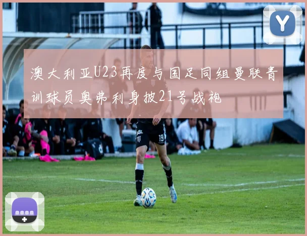 澳大利亚U23再度与国足同组曼联青训球员奥弗利身披21号战袍