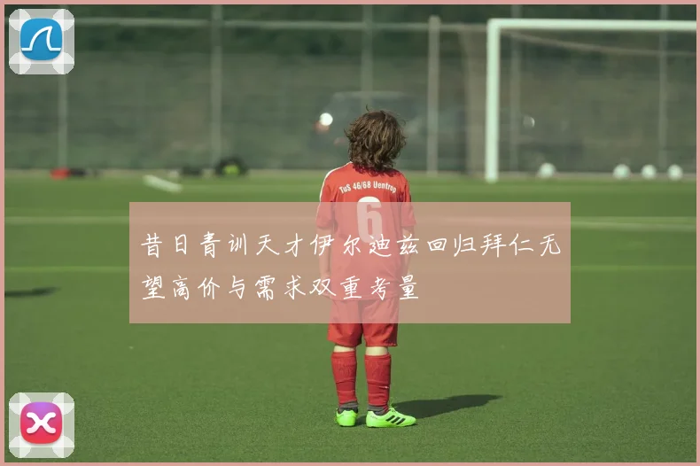 昔日青训天才伊尔迪兹回归拜仁无望高价与需求双重考量