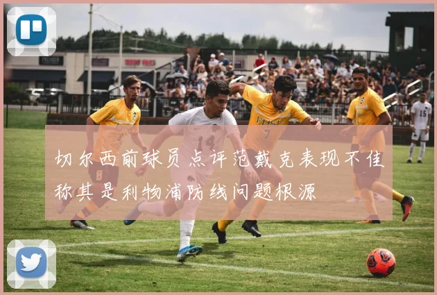 切尔西前球员点评范戴克表现不佳称其是利物浦防线问题根源