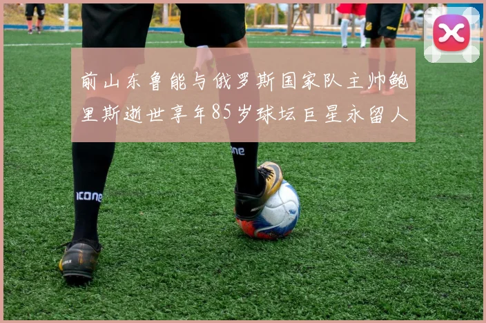 前山东鲁能与俄罗斯国家队主帅鲍里斯逝世享年85岁球坛巨星永留人间
