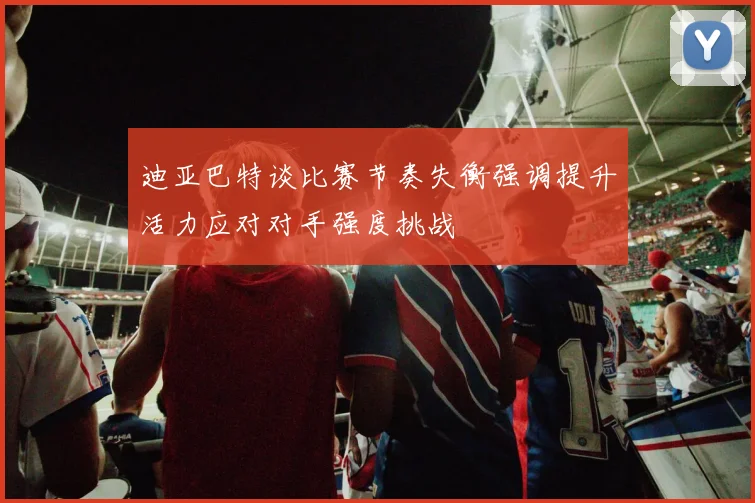 迪亚巴特谈比赛节奏失衡强调提升活力应对对手强度挑战