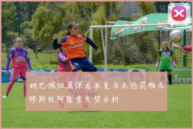 姆巴佩归属保龙派皇马未惩罚维尼修斯致阿隆索失势分析