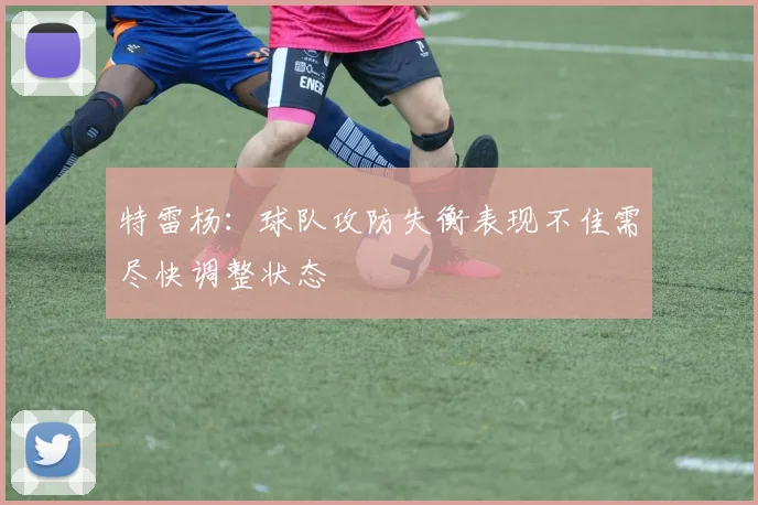 特雷杨：球队攻防失衡表现不佳需尽快调整状态