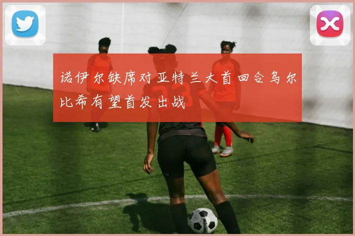 诺伊尔缺席对亚特兰大首回合乌尔比希有望首发出战