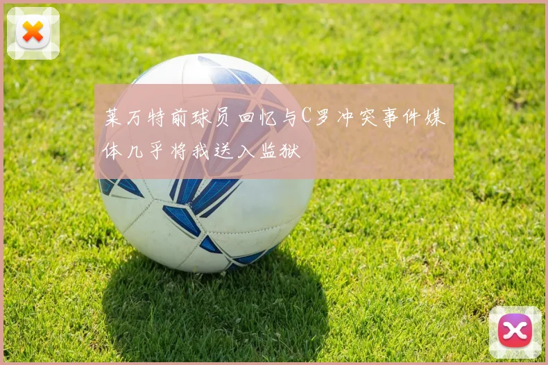 莱万特前球员回忆与C罗冲突事件媒体几乎将我送入监狱