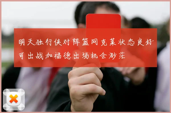 明天独行侠对阵篮网克莱状态良好可出战加福德出场机会渺茫