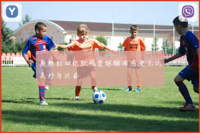 奥赖利回忆欧冠首球瞬间感受无比美妙与兴奋