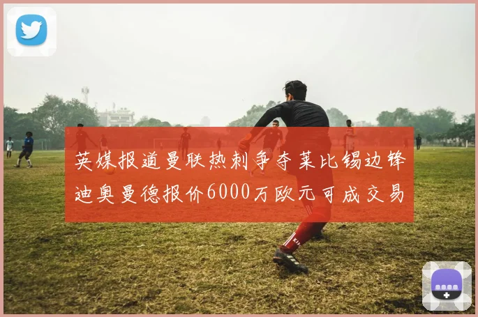 英媒报道曼联热刺争夺莱比锡边锋迪奥曼德报价6000万欧元可成交易