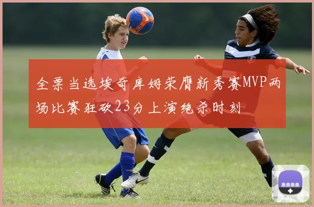 全票当选埃奇库姆荣膺新秀赛MVP两场比赛狂砍23分上演绝杀时刻