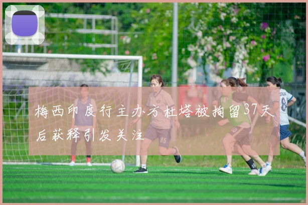 梅西印度行主办方杜塔被拘留37天后获释引发关注