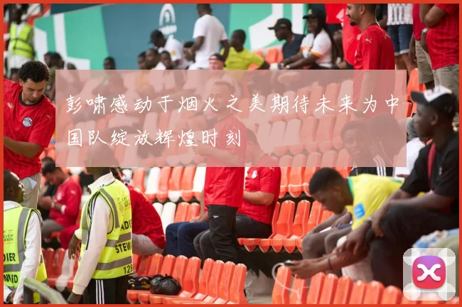 彭啸感动于烟火之美期待未来为中国队绽放辉煌时刻