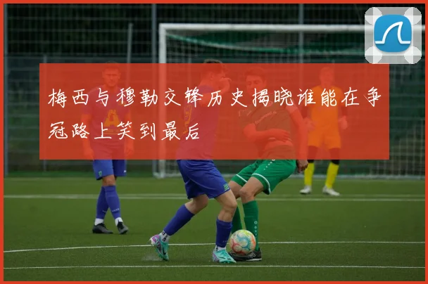 梅西与穆勒交锋历史揭晓谁能在争冠路上笑到最后