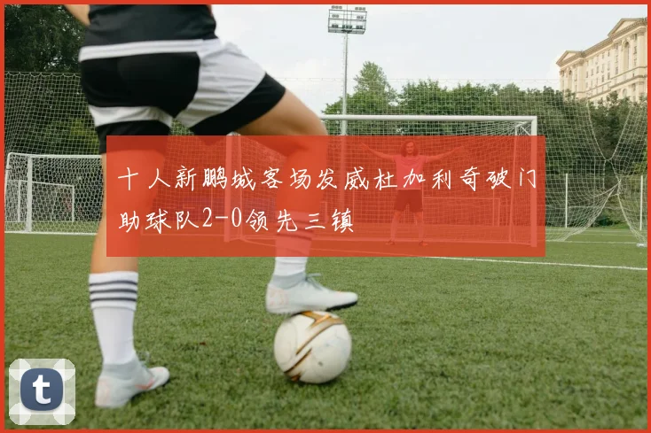 十人新鹏城客场发威杜加利奇破门助球队2-0领先三镇