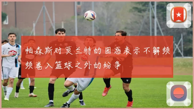 帕森斯对莫兰特的困惑表示不解频频卷入篮球之外的纷争