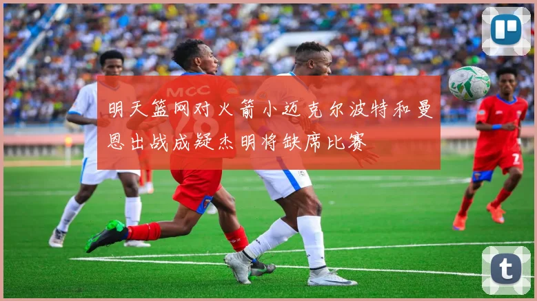 明天篮网对火箭小迈克尔波特和曼恩出战成疑杰明将缺席比赛