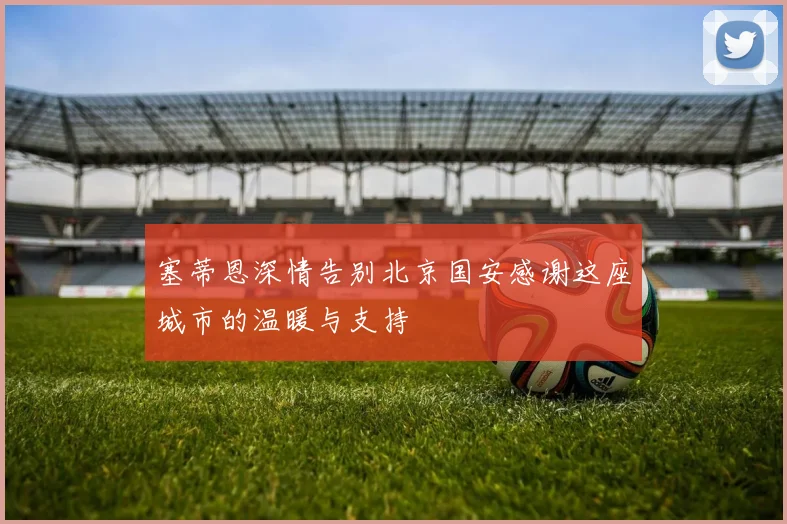 塞蒂恩深情告别北京国安感谢这座城市的温暖与支持